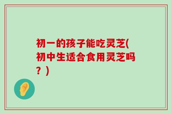初一的孩子能吃灵芝(初中生适合食用灵芝吗?) 初一的孩子能吃灵芝(初中生适合食用灵芝吗?)