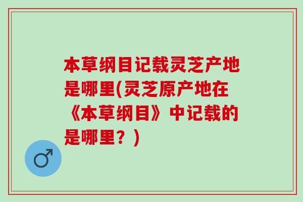 本草纲目记载灵芝产地是哪里(灵芝原产地在《本草纲目》中记载的是哪里?) 本草纲目记载灵芝产地是哪里(灵芝原产地在《本草纲目》中记载的是哪里?)