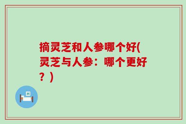 摘灵芝和人参哪个好(灵芝与人参:哪个更好?) 摘灵芝和人参哪个好(灵芝与人参:哪个更好?)