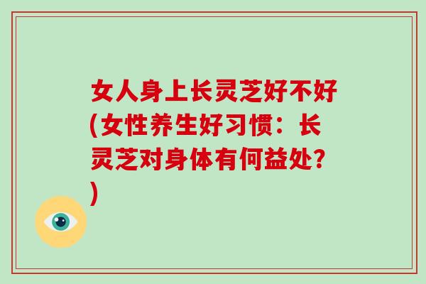 女人身上长灵芝好不好(女性养生好习惯:长灵芝对身体有何益处?) 女人身上长灵芝好不好(女性养生好习惯:长灵芝对身体有何益处?)