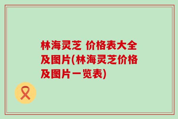 林海灵芝 价格表大全及图片(林海灵芝价格及图片一览表)