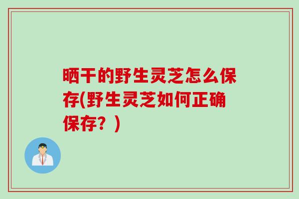 晒干的野生灵芝怎么保存(野生灵芝如何正确保存?) 晒干的野生灵芝怎么保存(野生灵芝如何正确保存?)