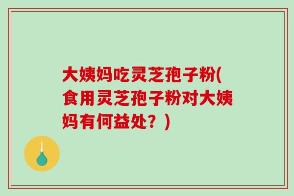 大姨妈吃灵芝孢子粉(食用灵芝孢子粉对大姨妈有何益处?) 大姨妈吃灵芝孢子粉(食用灵芝孢子粉对大姨妈有何益处?)