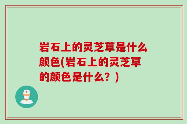 岩石上的灵芝草是什么颜色(岩石上的灵芝草的颜色是什么?) 岩石上的灵芝草是什么颜色(岩石上的灵芝草的颜色是什么?)