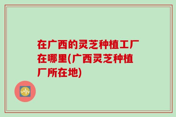 在广西的灵芝种植工厂在哪里(广西灵芝种植厂所在地)