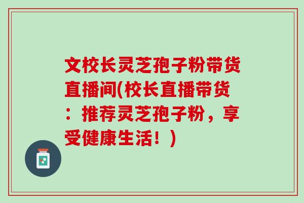 文校长灵芝孢子粉带货直播间(校长直播带货:推荐灵芝孢子粉,享受健康生活!) 文校长灵芝孢子粉带货直播间(校长直播带货:推荐灵芝孢子粉,享受健康生活!)