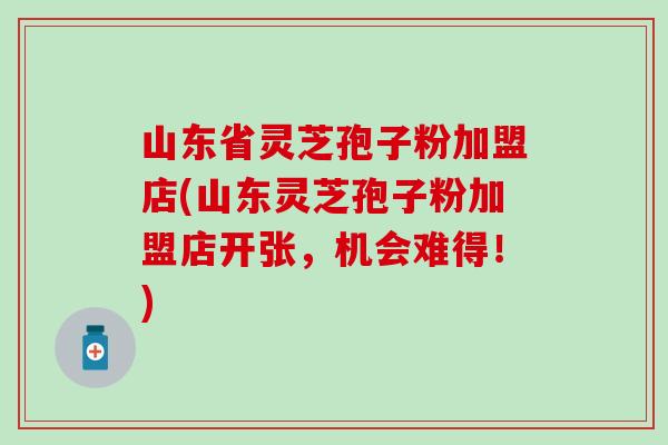 山东省灵芝孢子粉加盟店(山东灵芝孢子粉加盟店开张,机会难得!) 山东省灵芝孢子粉加盟店(山东灵芝孢子粉加盟店开张,机会难得!)