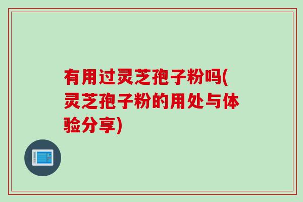 有用过灵芝孢子粉吗(灵芝孢子粉的用处与体验分享) 有用过灵芝孢子粉吗(灵芝孢子粉的用处与体验分享)