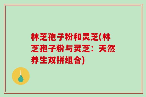 林芝孢子粉和灵芝(林芝孢子粉与灵芝:天然养生双拼组合) 林芝孢子粉和灵芝(林芝孢子粉与灵芝:天然养生双拼组合)