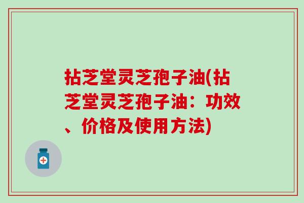 拈芝堂灵芝孢子油(拈芝堂灵芝孢子油:功效、价格及使用方法) 拈芝堂灵芝孢子油(拈芝堂灵芝孢子油:功效、价格及使用方法)