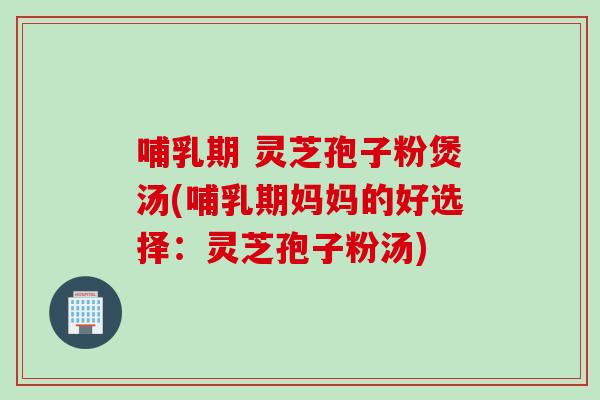 哺乳期 灵芝孢子粉煲汤(哺乳期妈妈的好选择:灵芝孢子粉汤) 哺乳期 灵芝孢子粉煲汤(哺乳期妈妈的好选择:灵芝孢子粉汤)