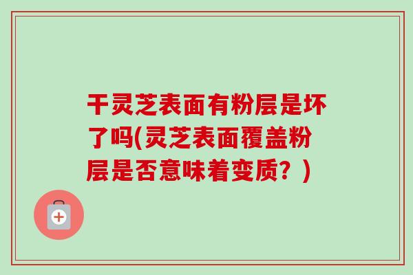干灵芝表面有粉层是坏了吗(灵芝表面覆盖粉层是否意味着变质?) 干灵芝表面有粉层是坏了吗(灵芝表面覆盖粉层是否意味着变质?)
