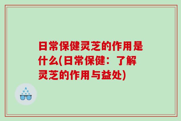 日常保健灵芝的作用是什么(日常保健:了解灵芝的作用与益处) 日常保健灵芝的作用是什么(日常保健:了解灵芝的作用与益处)