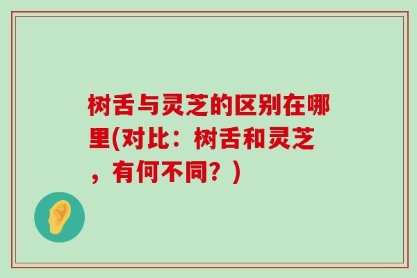 树舌与灵芝的区别在哪里(对比:树舌和灵芝,有何不同?) 树舌与灵芝的区别在哪里(对比:树舌和灵芝,有何不同?)