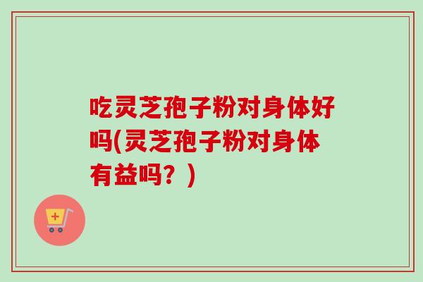 吃灵芝孢子粉对身体好吗(灵芝孢子粉对身体有益吗？)