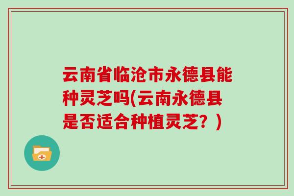 云南省临沧市永德县能种灵芝吗(云南永德县是否适合种植灵芝?) 云南省临沧市永德县能种灵芝吗(云南永德县是否适合种植灵芝?)
