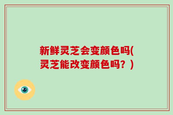 新鲜灵芝会变颜色吗(灵芝能改变颜色吗？)