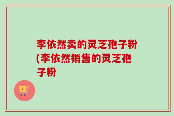 李依然卖的灵芝孢子粉(李依然销售的灵芝孢子粉 李依然卖的灵芝孢子粉(李依然销售的灵芝孢子粉