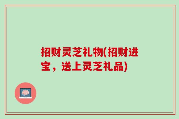 招财灵芝礼物(招财进宝,送上灵芝礼品) 招财灵芝礼物(招财进宝,送上灵芝礼品)