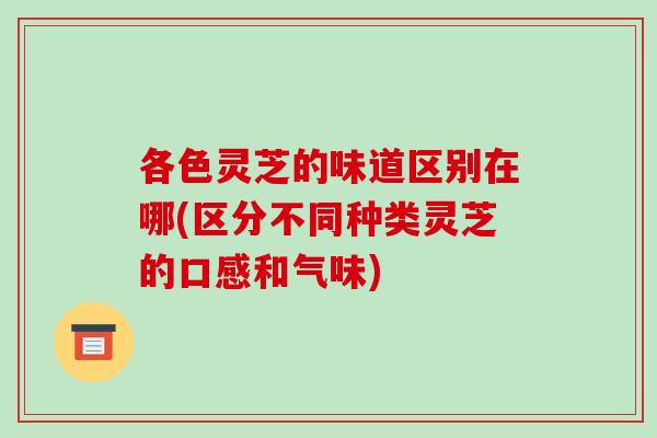 各色灵芝的味道区别在哪(区分不同种类灵芝的口感和气味)
