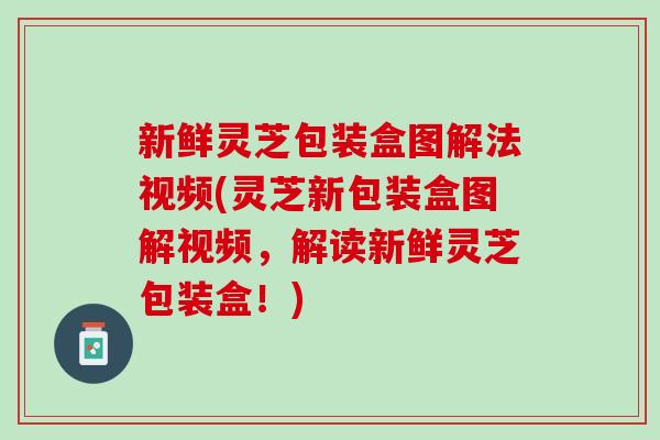 新鲜灵芝包装盒图解法视频(灵芝新包装盒图解视频,解读新鲜灵芝包装盒!) 新鲜灵芝包装盒图解法视频(灵芝新包装盒图解视频,解读新鲜灵芝包装盒!)