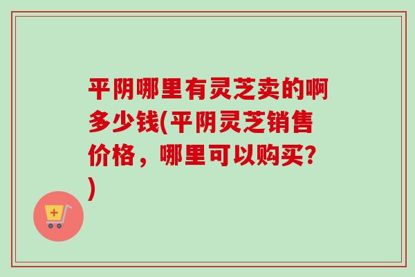 平阴哪里有灵芝卖的啊多少钱(平阴灵芝销售价格,哪里可以购买?) 平阴哪里有灵芝卖的啊多少钱(平阴灵芝销售价格,哪里可以购买?)