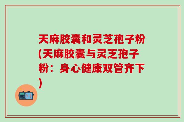 天麻胶囊和灵芝孢子粉(天麻胶囊与灵芝孢子粉:身心健康双管齐下) 天麻胶囊和灵芝孢子粉(天麻胶囊与灵芝孢子粉:身心健康双管齐下)