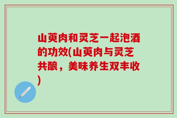 山萸肉和灵芝一起泡酒的功效(山萸肉与灵芝共酿,美味养生双丰收) 山萸肉和灵芝一起泡酒的功效(山萸肉与灵芝共酿,美味养生双丰收)