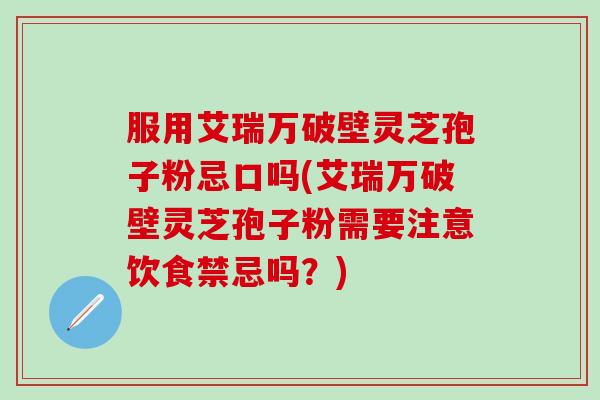 服用艾瑞万破壁灵芝孢子粉忌口吗(艾瑞万破壁灵芝孢子粉需要注意饮食禁忌吗?) 服用艾瑞万破壁灵芝孢子粉忌口吗(艾瑞万破壁灵芝孢子粉需要注意饮食禁忌吗?)