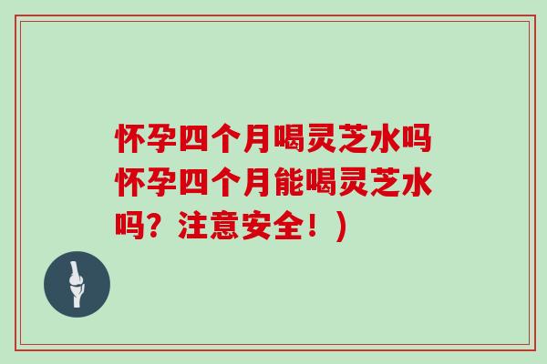 怀孕四个月喝灵芝水吗怀孕四个月能喝灵芝水吗?注意安全!) 怀孕四个月喝灵芝水吗怀孕四个月能喝灵芝水吗?注意安全!)