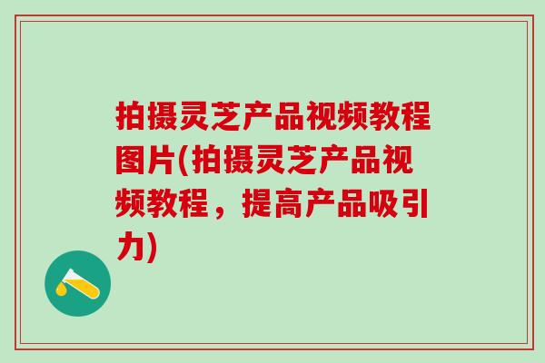拍摄灵芝产品视频教程图片(拍摄灵芝产品视频教程，提高产品吸引力)