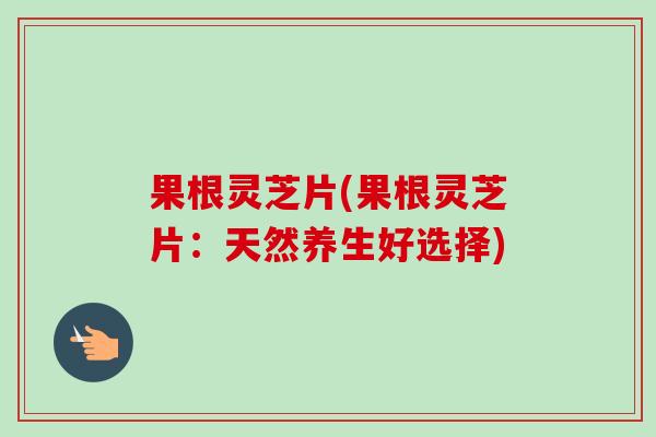果根灵芝片(果根灵芝片:天然养生好选择) 果根灵芝片(果根灵芝片:天然养生好选择)