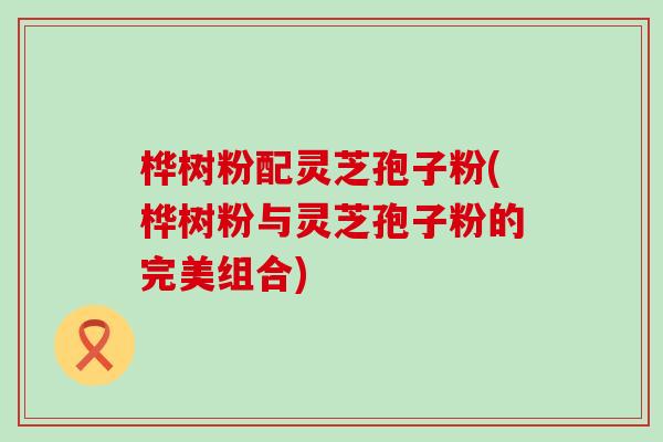 桦树粉配灵芝孢子粉(桦树粉与灵芝孢子粉的完美组合) 桦树粉配灵芝孢子粉(桦树粉与灵芝孢子粉的完美组合)
