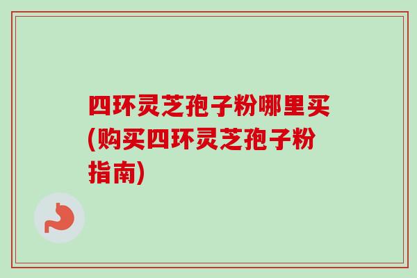 四环灵芝孢子粉哪里买(购买四环灵芝孢子粉指南) 四环灵芝孢子粉哪里买(购买四环灵芝孢子粉指南)