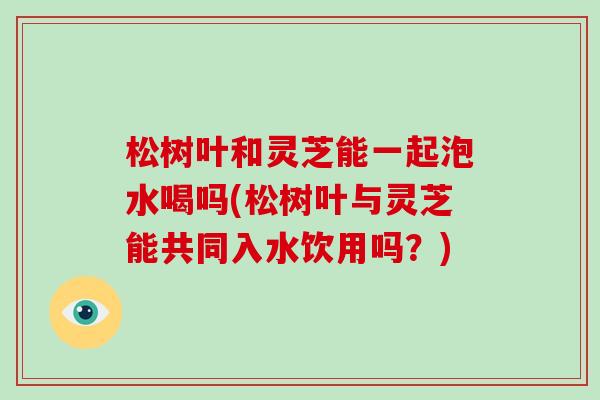 松树叶和灵芝能一起泡水喝吗(松树叶与灵芝能共同入水饮用吗?) 松树叶和灵芝能一起泡水喝吗(松树叶与灵芝能共同入水饮用吗?)