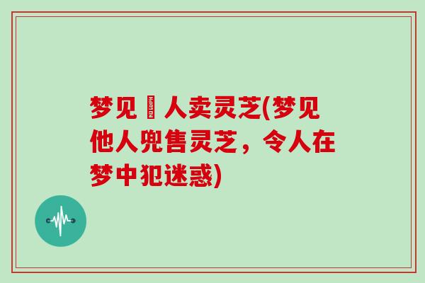 梦见別人卖灵芝(梦见他人兜售灵芝，令人在梦中犯迷惑)