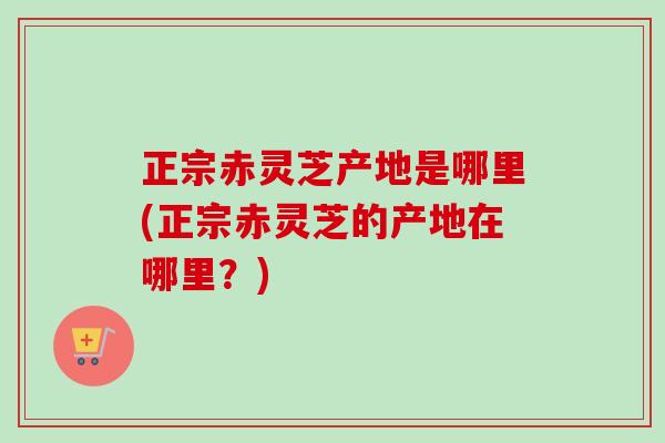 正宗赤灵芝产地是哪里(正宗赤灵芝的产地在哪里?) 正宗赤灵芝产地是哪里(正宗赤灵芝的产地在哪里?)