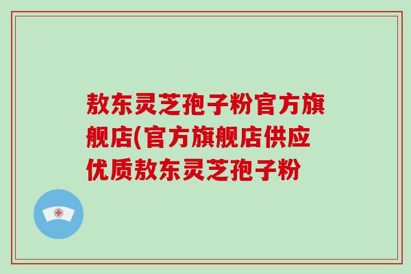 敖东灵芝孢子粉官方旗舰店(官方旗舰店供应优质敖东灵芝孢子粉 敖东灵芝孢子粉官方旗舰店(官方旗舰店供应优质敖东灵芝孢子粉