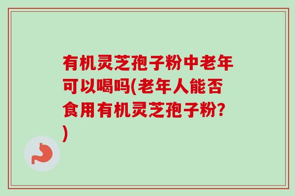 有机灵芝孢子粉中老年可以喝吗(老年人能否食用有机灵芝孢子粉?) 有机灵芝孢子粉中老年可以喝吗(老年人能否食用有机灵芝孢子粉?)