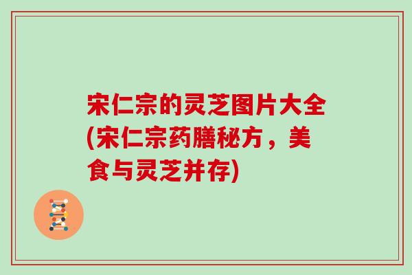 宋仁宗的灵芝图片大全(宋仁宗药膳秘方，美食与灵芝并存)