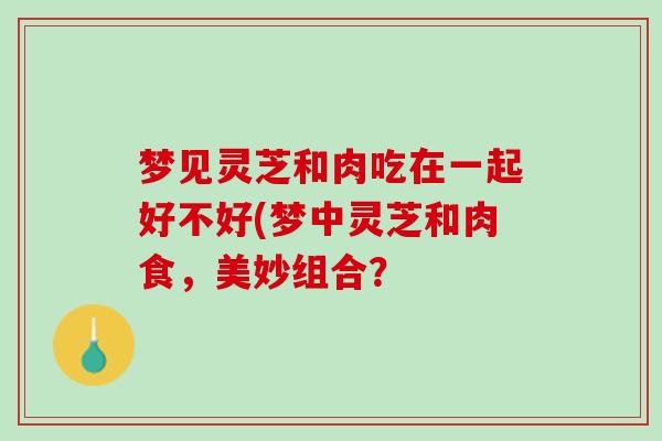 梦见灵芝和肉吃在一起好不好(梦中灵芝和肉食,美妙组合? 梦见灵芝和肉吃在一起好不好(梦中灵芝和肉食,美妙组合?