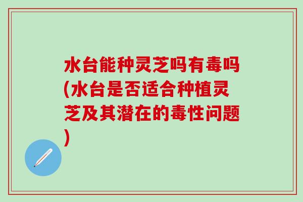 水台能种灵芝吗有毒吗(水台是否适合种植灵芝及其潜在的毒性问题) 水台能种灵芝吗有毒吗(水台是否适合种植灵芝及其潜在的毒性问题)
