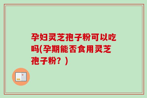 孕妇灵芝孢子粉可以吃吗(孕期能否食用灵芝孢子粉?) 孕妇灵芝孢子粉可以吃吗(孕期能否食用灵芝孢子粉?)