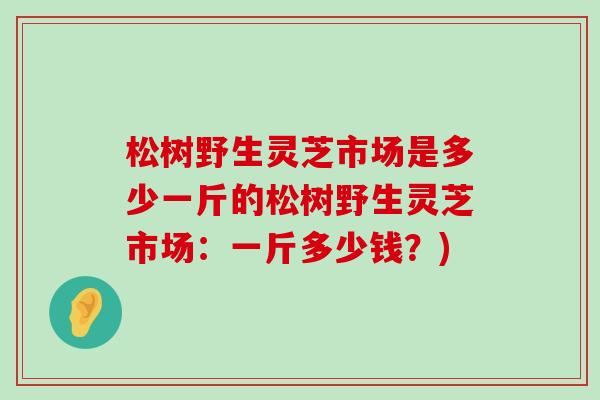 松树野生灵芝市场是多少一斤的松树野生灵芝市场:一斤多少钱?) 松树野生灵芝市场是多少一斤的松树野生灵芝市场:一斤多少钱?)