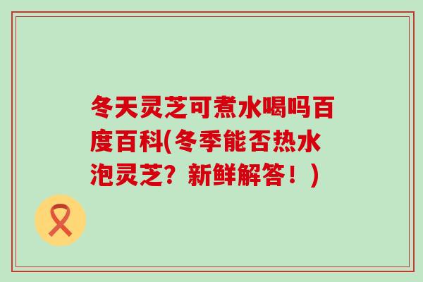 冬天灵芝可煮水喝吗百度百科(冬季能否热水泡灵芝?新鲜解答!) 冬天灵芝可煮水喝吗百度百科(冬季能否热水泡灵芝?新鲜解答!)