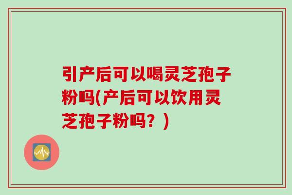 引产后可以喝灵芝孢子粉吗(产后可以饮用灵芝孢子粉吗?) 引产后可以喝灵芝孢子粉吗(产后可以饮用灵芝孢子粉吗?)