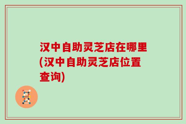 汉中自助灵芝店在哪里(汉中自助灵芝店位置查询) 汉中自助灵芝店在哪里(汉中自助灵芝店位置查询)
