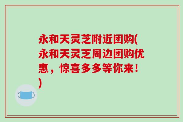 永和天灵芝附近团购(永和天灵芝周边团购优惠,惊喜多多等你来!) 永和天灵芝附近团购(永和天灵芝周边团购优惠,惊喜多多等你来!)