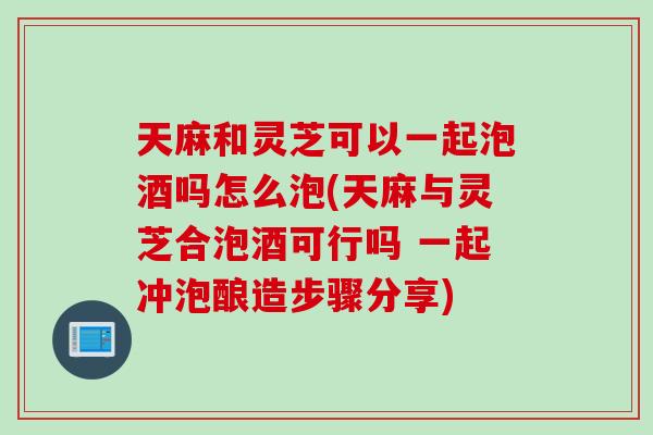 天麻和灵芝可以一起泡酒吗怎么泡(天麻与灵芝合泡酒可行吗 一起冲泡酿造步骤分享) 天麻和灵芝可以一起泡酒吗怎么泡(天麻与灵芝合泡酒可行吗 一起冲泡酿造步骤分享)