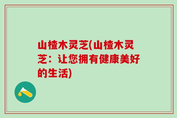 山楂木灵芝(山楂木灵芝:让您拥有健康美好的生活) 山楂木灵芝(山楂木灵芝:让您拥有健康美好的生活)
